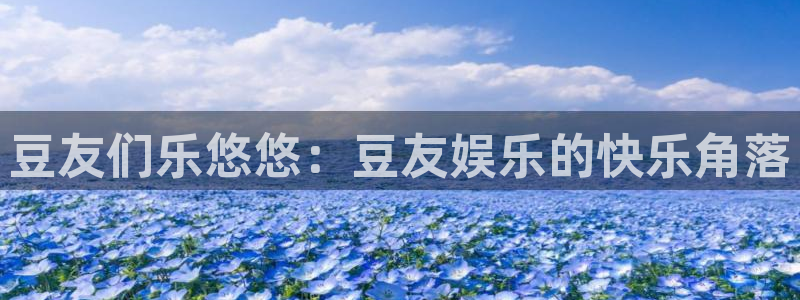 幸运彩welcome官网入口：豆友们乐悠悠：豆友娱乐的快乐角落